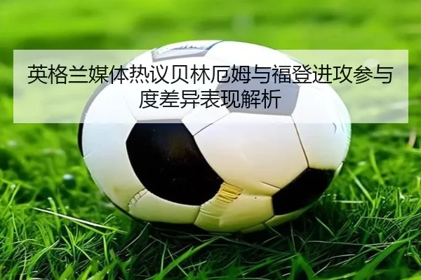 英格兰媒体热议贝林厄姆与福登进攻参与度差异表现解析