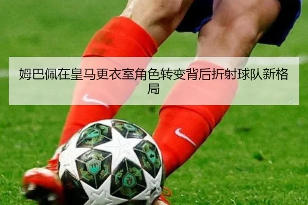 姆巴佩在皇马更衣室角色转变背后折射球队新格局
