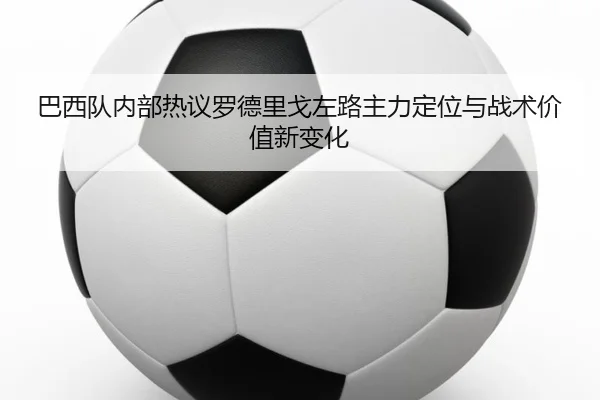 巴西队内部热议罗德里戈左路主力定位与战术价值新变化
