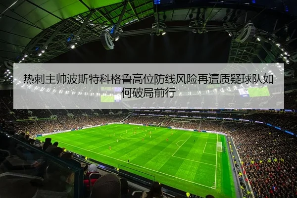 热刺主帅波斯特科格鲁高位防线风险再遭质疑球队如何破局前行