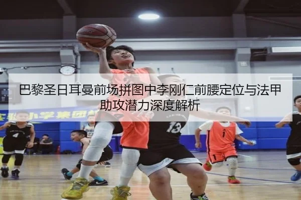 巴黎圣日耳曼前场拼图中李刚仁前腰定位与法甲助攻潜力深度解析