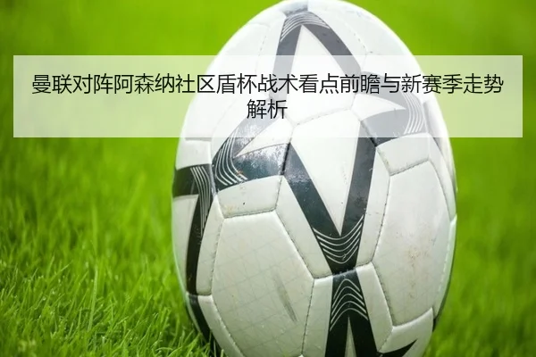 曼联对阵阿森纳社区盾杯战术看点前瞻与新赛季走势解析