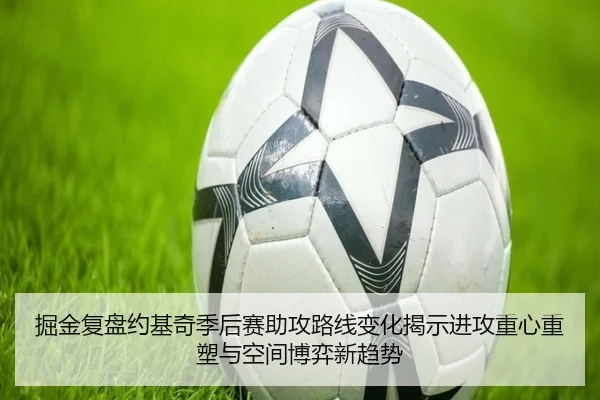 掘金复盘约基奇季后赛助攻路线变化揭示进攻重心重塑与空间博弈新趋势
