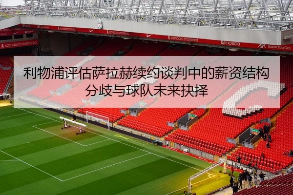 利物浦评估萨拉赫续约谈判中的薪资结构分歧与球队未来抉择