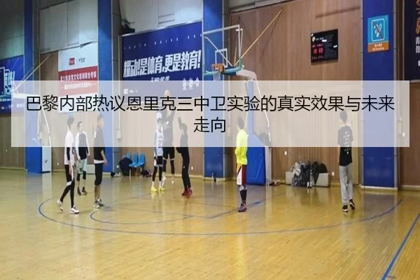 巴黎内部热议恩里克三中卫实验的真实效果与未来走向
