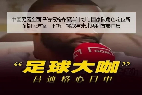 中国男篮全面评估杨瀚森留洋计划与国家队角色定位所面临的选择、平衡、挑战与未来协同发展前景
