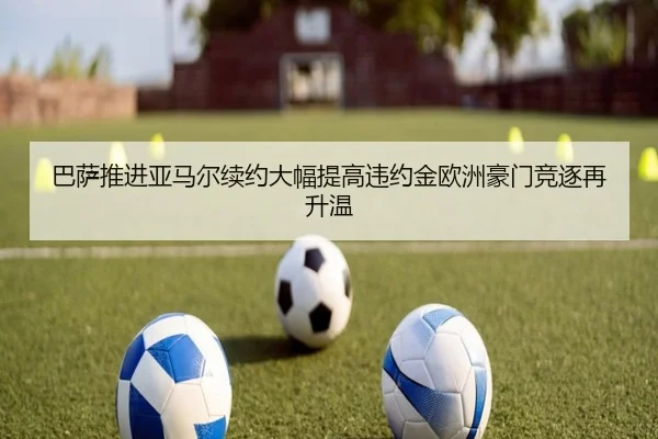 巴萨推进亚马尔续约大幅提高违约金欧洲豪门竞逐再升温