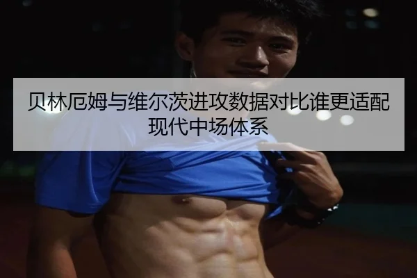 贝林厄姆与维尔茨进攻数据对比谁更适配现代中场体系