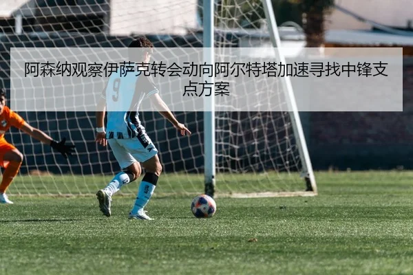 阿森纳观察伊萨克转会动向阿尔特塔加速寻找中锋支点方案
