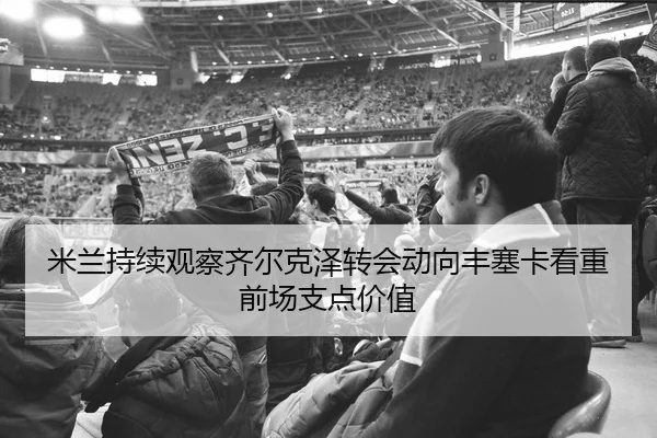 米兰持续观察齐尔克泽转会动向丰塞卡看重前场支点价值